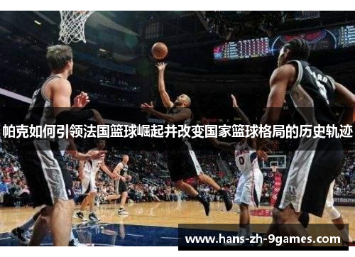 帕克如何引领法国篮球崛起并改变国家篮球格局的历史轨迹