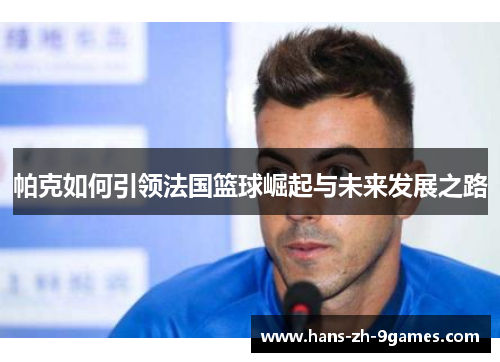 帕克如何引领法国篮球崛起与未来发展之路 帕克如何引领法国篮球崛起与未来发展之路