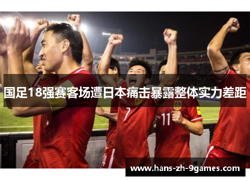 国足18强赛客场遭日本痛击暴露整体实力差距