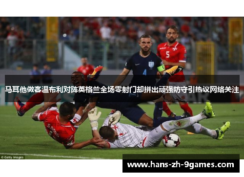 马耳他做客温布利对阵英格兰全场零射门却拼出顽强防守引热议网络关注